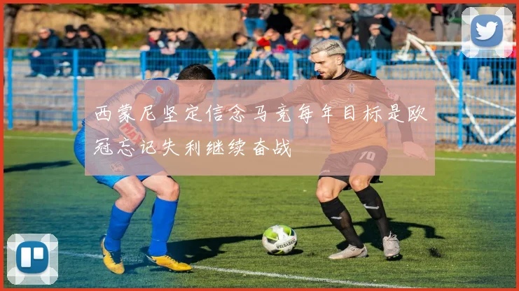 西蒙尼坚定信念马竞每年目标是欧冠忘记失利继续奋战