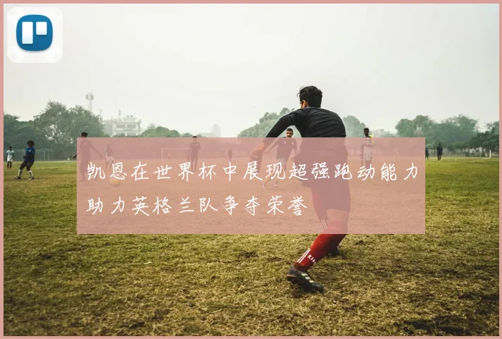 凯恩在世界杯中展现超强跑动能力助力英格兰队争夺荣誉