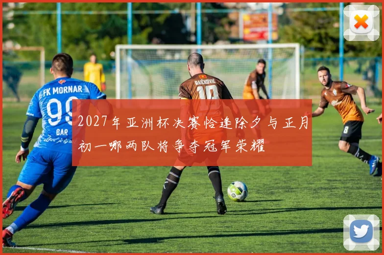 2027年亚洲杯决赛恰逢除夕与正月初一哪两队将争夺冠军荣耀