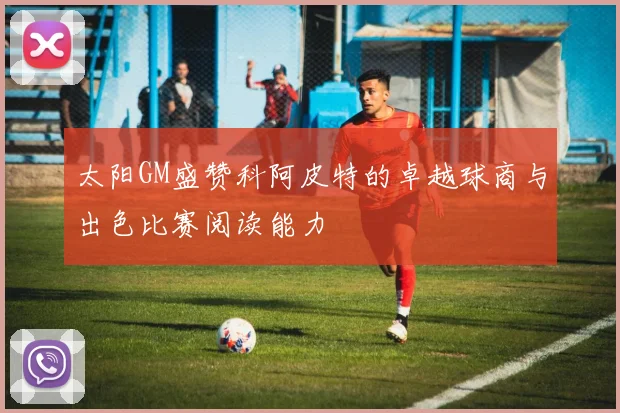 太阳GM盛赞科阿皮特的卓越球商与出色比赛阅读能力
