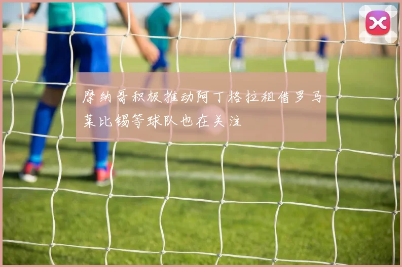摩纳哥积极推动阿丁格拉租借罗马莱比锡等球队也在关注