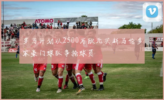罗马计划以2500万欧元买断马伦多家豪门球队争抢球员