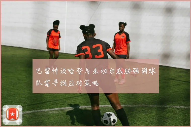 巴雷特谈哈登与米切尔威胁强调球队需寻找应对策略