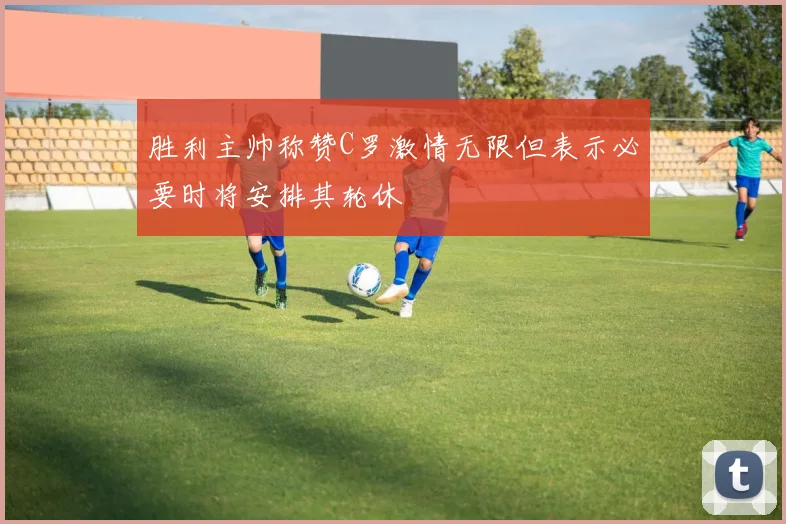 胜利主帅称赞C罗激情无限但表示必要时将安排其轮休
