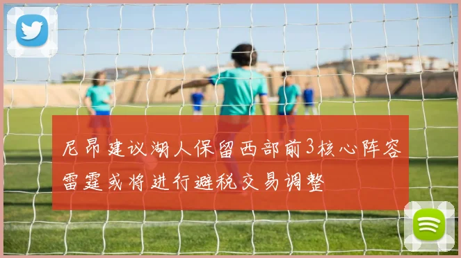 尼昂建议湖人保留西部前3核心阵容雷霆或将进行避税交易调整