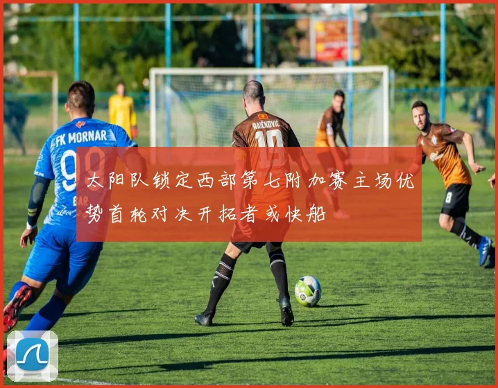 太阳队锁定西部第七附加赛主场优势首轮对决开拓者或快船