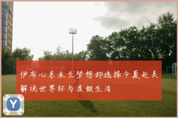 伊布心系米兰梦想却选择今夏赴美解说世界杯与度假生活