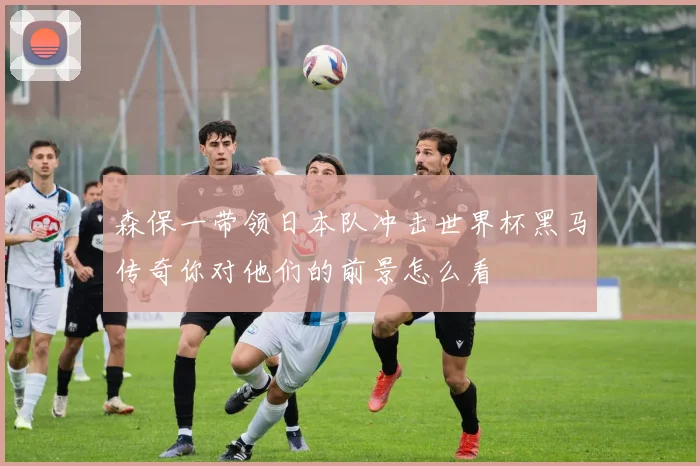 森保一带领日本队冲击世界杯黑马传奇你对他们的前景怎么看