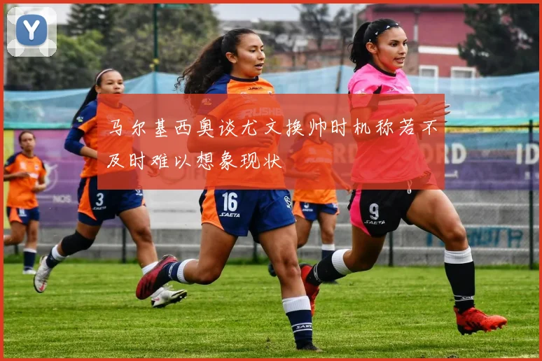 马尔基西奥谈尤文换帅时机称若不及时难以想象现状