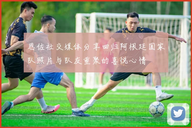 恩佐社交媒体分享回归阿根廷国家队照片与队友重聚的喜悦心情