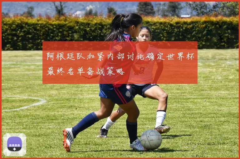 阿根廷队加紧内部讨论确定世界杯最终名单备战策略