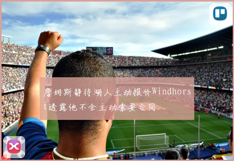詹姆斯静待湖人主动报价Windhorst透露他不会主动索要合同
