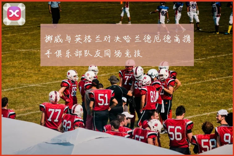 挪威与英格兰对决哈兰德厄德高携手俱乐部队友同场竞技