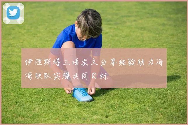 伊涅斯塔三语发文分享经验助力海湾联队实现共同目标