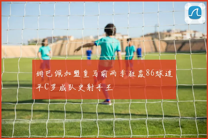姆巴佩加盟皇马前两季狂轰86球追平C罗成队史射手王